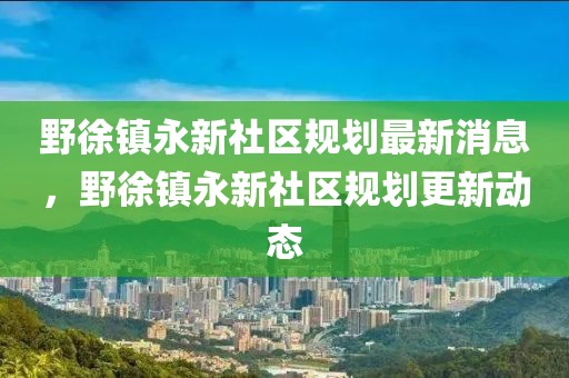 野徐鎮(zhèn)永新社區(qū)規(guī)劃最新消息，野徐鎮(zhèn)永新社區(qū)規(guī)劃更新動(dòng)態(tài)