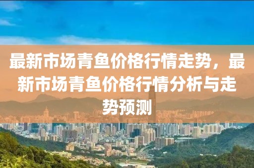 最新市場青魚價格行情走勢，最新市場青魚價格行情分析與走勢預測