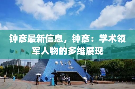 鐘彥最新信息，鐘彥：學(xué)術(shù)領(lǐng)軍人物的多維展現(xiàn)