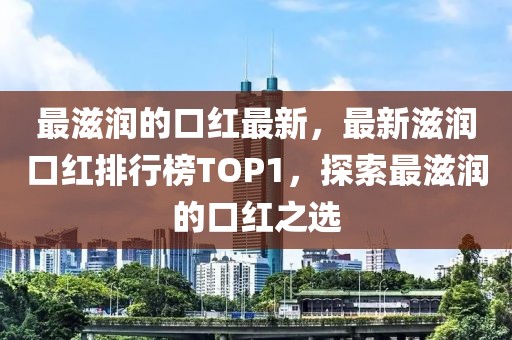 最滋潤的口紅最新，最新滋潤口紅排行榜TOP1，探索最滋潤的口紅之選