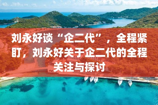 劉永好談“企二代”，全程緊盯，劉永好關(guān)于企二代的全程關(guān)注與探討