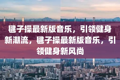 毽子操最新版音樂，引領(lǐng)健身新潮流，毽子操最新版音樂，引領(lǐng)健身新風(fēng)尚