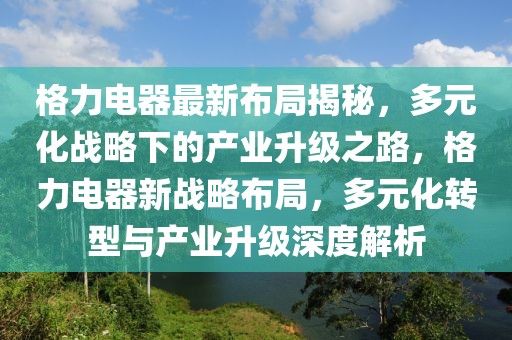 格力電器最新布局揭秘，多元化戰(zhàn)略下的產(chǎn)業(yè)升級(jí)之路，格力電器新戰(zhàn)略布局，多元化轉(zhuǎn)型與產(chǎn)業(yè)升級(jí)深度解析