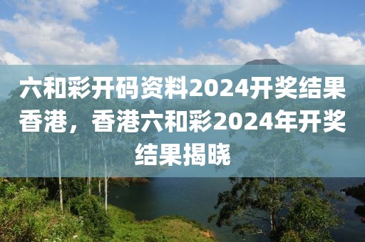 六和彩開碼資料2024開獎(jiǎng)結(jié)果香港，香港六和彩2024年開獎(jiǎng)結(jié)果揭曉
