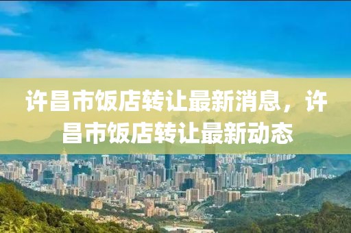 許昌市飯店轉讓最新消息，許昌市飯店轉讓最新動態(tài)