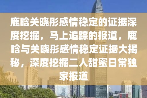 鹿晗關曉彤感情穩(wěn)定的證據(jù)深度挖掘，馬上追蹤的報道，鹿晗與關曉彤感情穩(wěn)定證據(jù)大揭秘，深度挖掘二人甜蜜日常獨家報道