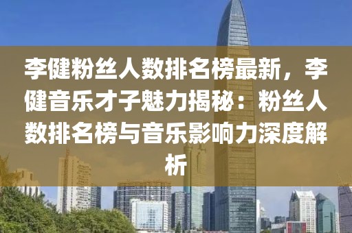 李健粉絲人數(shù)排名榜最新，李健音樂才子魅力揭秘：粉絲人數(shù)排名榜與音樂影響力深度解析