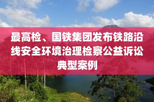 最高檢、國鐵集團發(fā)布鐵路沿線安全環(huán)境治理檢察公益訴訟典型案例