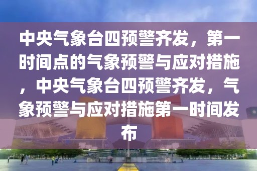中央氣象臺(tái)四預(yù)警齊發(fā)，第一時(shí)間點(diǎn)的氣象預(yù)警與應(yīng)對(duì)措施，中央氣象臺(tái)四預(yù)警齊發(fā)，氣象預(yù)警與應(yīng)對(duì)措施第一時(shí)間發(fā)布