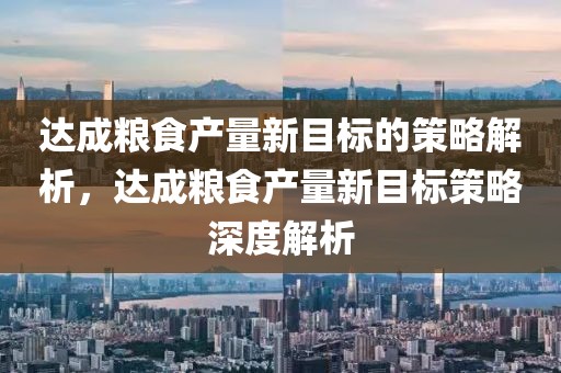 達(dá)成糧食產(chǎn)量新目標(biāo)的策略解析，達(dá)成糧食產(chǎn)量新目標(biāo)策略深度解析
