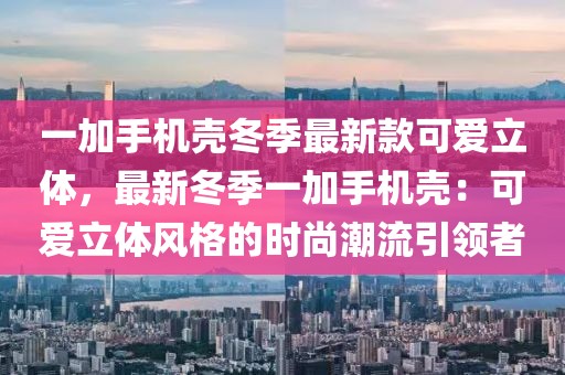 一加手機殼冬季最新款可愛立體，最新冬季一加手機殼：可愛立體風格的時尚潮流引領者