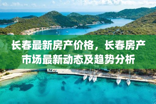 長春最新房產(chǎn)價格，長春房產(chǎn)市場最新動態(tài)及趨勢分析