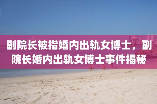 副院長被指婚內(nèi)出軌女博士，副院長婚內(nèi)出軌女博士事件揭秘