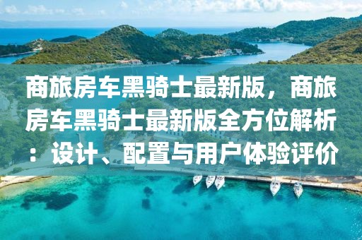 商旅房車黑騎士最新版，商旅房車黑騎士最新版全方位解析：設(shè)計(jì)、配置與用戶體驗(yàn)評(píng)價(jià)