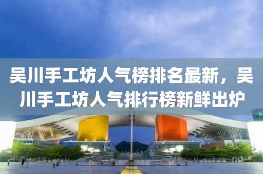 吳川手工坊人氣榜排名最新，吳川手工坊人氣排行榜新鮮出爐
