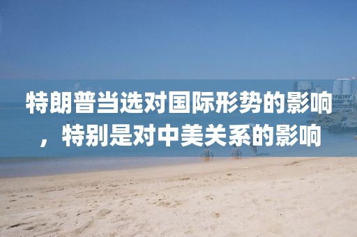 特朗普當(dāng)選對國際形勢的影響，特別是對中美關(guān)系的影響