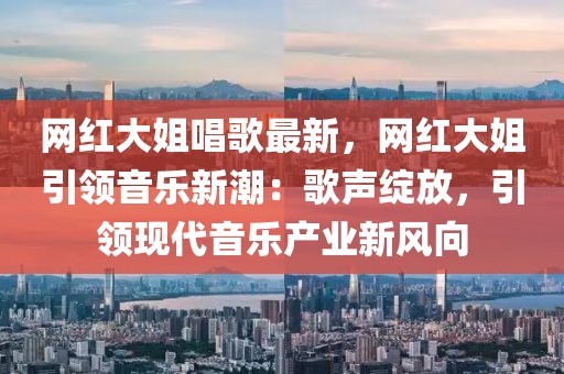 網(wǎng)紅大姐唱歌最新，網(wǎng)紅大姐引領(lǐng)音樂新潮：歌聲綻放，引領(lǐng)現(xiàn)代音樂產(chǎn)業(yè)新風(fēng)向