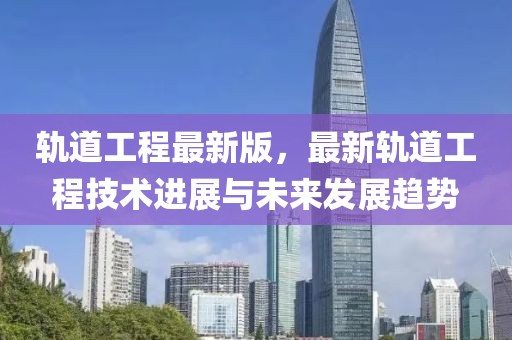 軌道工程最新版，最新軌道工程技術(shù)進(jìn)展與未來發(fā)展趨勢