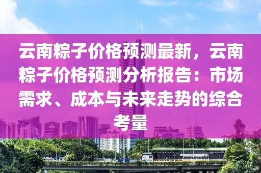 云南粽子價(jià)格預(yù)測(cè)最新，云南粽子價(jià)格預(yù)測(cè)分析報(bào)告：市場(chǎng)需求、成本與未來走勢(shì)的綜合考量