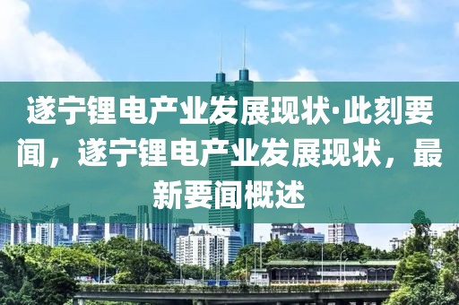 遂寧鋰電產業(yè)發(fā)展現(xiàn)狀·此刻要聞，遂寧鋰電產業(yè)發(fā)展現(xiàn)狀，最新要聞概述