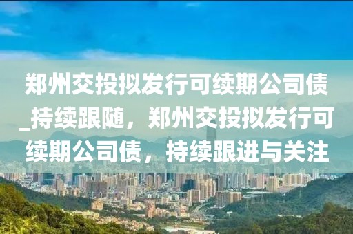 鄭州交投擬發(fā)行可續(xù)期公司債_持續(xù)跟隨，鄭州交投擬發(fā)行可續(xù)期公司債，持續(xù)跟進(jìn)與關(guān)注