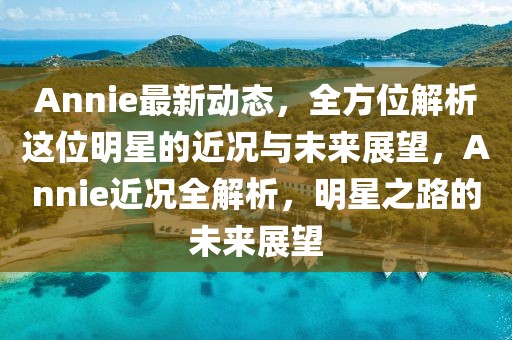 Annie最新動(dòng)態(tài)，全方位解析這位明星的近況與未來展望，Annie近況全解析，明星之路的未來展望