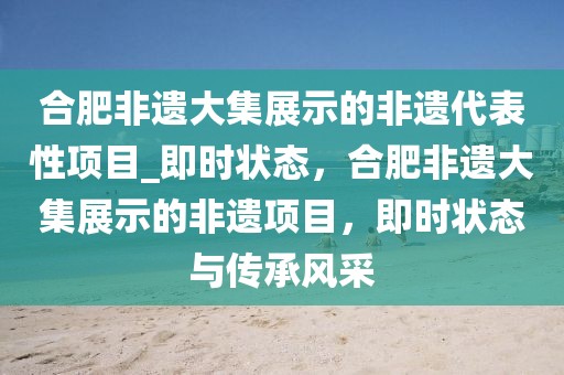 合肥非遺大集展示的非遺代表性項目_即時狀態(tài)，合肥非遺大集展示的非遺項目，即時狀態(tài)與傳承風采