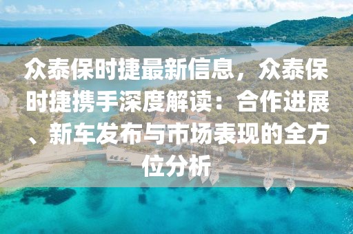 眾泰保時捷最新信息，眾泰保時捷攜手深度解讀：合作進展、新車發(fā)布與市場表現(xiàn)的全方位分析