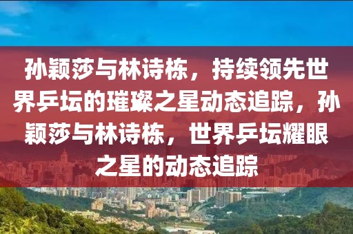 孫穎莎與林詩棟，持續(xù)領(lǐng)先世界乒壇的璀璨之星動態(tài)追蹤，孫穎莎與林詩棟，世界乒壇耀眼之星的動態(tài)追蹤