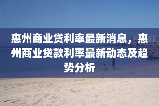 惠州商業(yè)貸利率最新消息，惠州商業(yè)貸款利率最新動態(tài)及趨勢分析