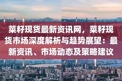 菜籽現(xiàn)貨最新資訊網(wǎng)，菜籽現(xiàn)貨市場深度解析與趨勢展望：最新資訊、市場動態(tài)及策略建議