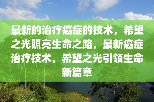 最新的治療癌癥的技術，希望之光照亮生命之路，最新癌癥治療技術，希望之光引領生命新篇章