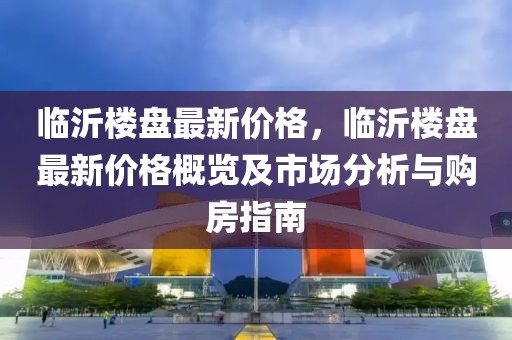 臨沂樓盤最新價(jià)格，臨沂樓盤最新價(jià)格概覽及市場(chǎng)分析與購(gòu)房指南