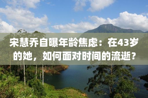 宋慧喬自曝年齡焦慮：在43歲的她，如何面對(duì)時(shí)間的流逝？