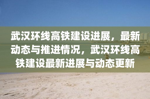 武漢環(huán)線高鐵建設(shè)進展，最新動態(tài)與推進情況，武漢環(huán)線高鐵建設(shè)最新進展與動態(tài)更新