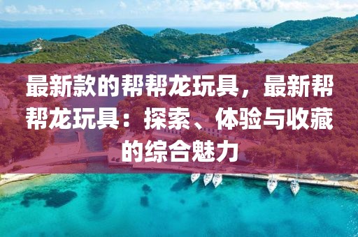 最新款的幫幫龍玩具，最新幫幫龍玩具：探索、體驗(yàn)與收藏的綜合魅力