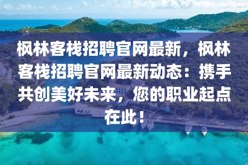 楓林客棧招聘官網(wǎng)最新，楓林客棧招聘官網(wǎng)最新動(dòng)態(tài)：攜手共創(chuàng)美好未來，您的職業(yè)起點(diǎn)在此！