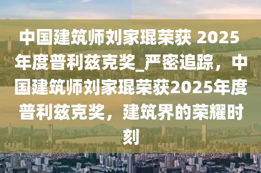 中國建筑師劉家琨榮獲 2025 年度普利茲克獎_嚴密追蹤，中國建筑師劉家琨榮獲2025年度普利茲克獎，建筑界的榮耀時刻