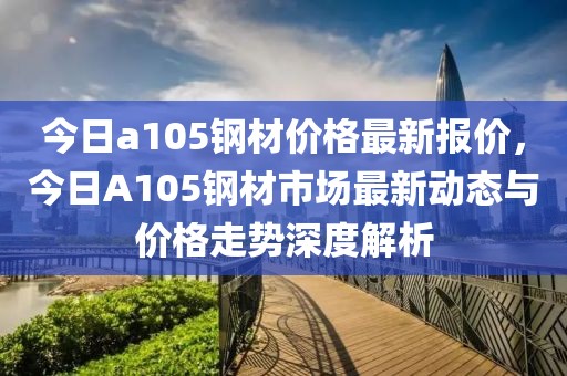 今日a105鋼材價(jià)格最新報(bào)價(jià)，今日A105鋼材市場(chǎng)最新動(dòng)態(tài)與價(jià)格走勢(shì)深度解析