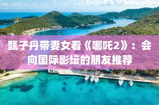 甄子丹帶妻女看《哪吒2》：會(huì)向國(guó)際影壇的朋友推薦