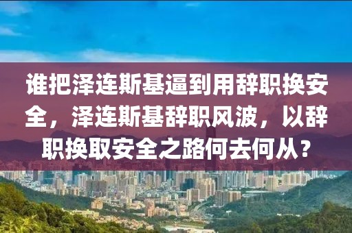 誰把澤連斯基逼到用辭職換安全，澤連斯基辭職風(fēng)波，以辭職換取安全之路何去何從？