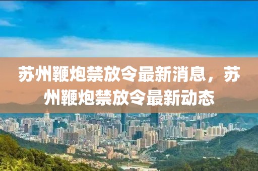 蘇州鞭炮禁放令最新消息，蘇州鞭炮禁放令最新動(dòng)態(tài)
