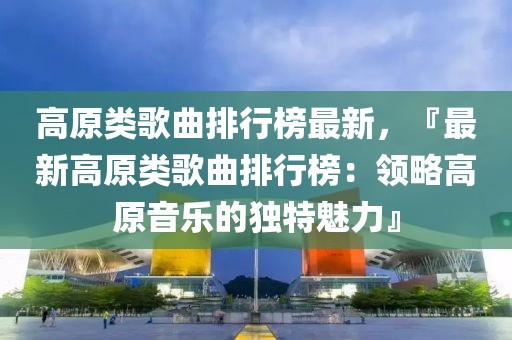 高原類歌曲排行榜最新，『最新高原類歌曲排行榜：領(lǐng)略高原音樂的獨(dú)特魅力』