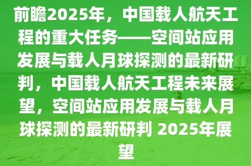 前瞻2025年，中國(guó)載人航天工程的重大任務(wù)——空間站應(yīng)用發(fā)展與載人月球探測(cè)的最新研判，中國(guó)載人航天工程未來(lái)展望，空間站應(yīng)用發(fā)展與載人月球探測(cè)的最新研判 2025年展望