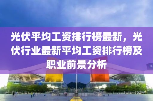 光伏平均工資排行榜最新，光伏行業(yè)最新平均工資排行榜及職業(yè)前景分析