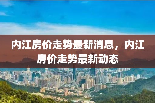 內(nèi)江房?jī)r(jià)走勢(shì)最新消息，內(nèi)江房?jī)r(jià)走勢(shì)最新動(dòng)態(tài)