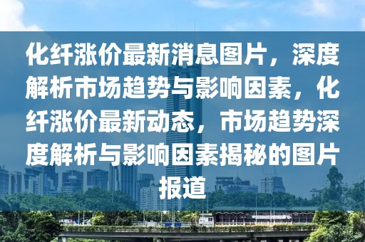 化纖漲價(jià)最新消息圖片，深度解析市場(chǎng)趨勢(shì)與影響因素，化纖漲價(jià)最新動(dòng)態(tài)，市場(chǎng)趨勢(shì)深度解析與影響因素揭秘的圖片報(bào)道