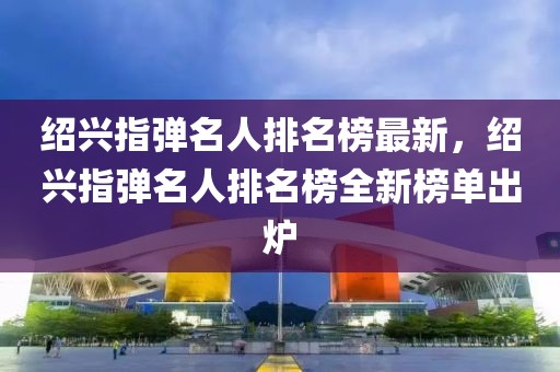 紹興指彈名人排名榜最新，紹興指彈名人排名榜全新榜單出爐