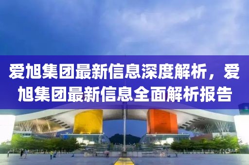 愛旭集團(tuán)最新信息深度解析，愛旭集團(tuán)最新信息全面解析報(bào)告