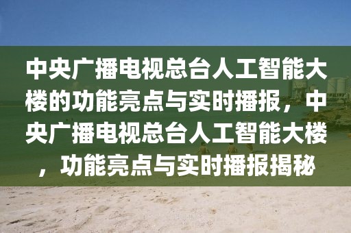 中央廣播電視總臺人工智能大樓的功能亮點與實時播報，中央廣播電視總臺人工智能大樓，功能亮點與實時播報揭秘